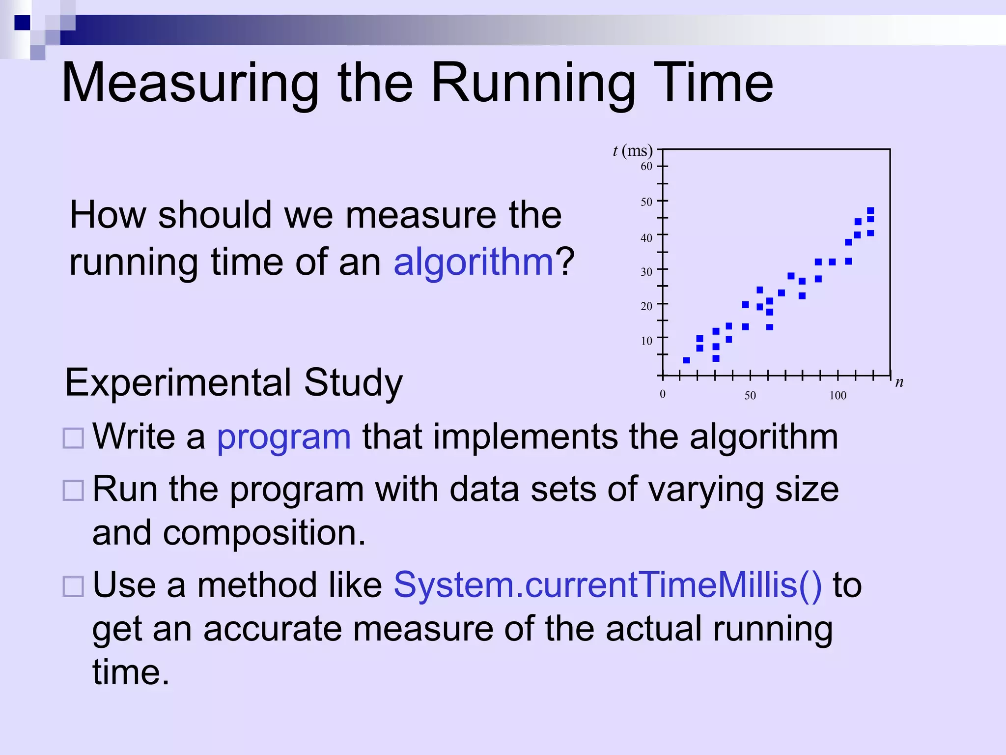 Measuring the Running Time
                                 t (ms)
                                     60


                                     50
How should we measure the            40

running time of an algorithm?        30

                                     20

                                     10



Experimental Study                        0   50   100
                                                         n


 Write a program that implements the algorithm
 Run the program with data sets of varying size
  and composition.
 Use a method like System.currentTimeMillis() to
  get an accurate measure of the actual running
  time.
 