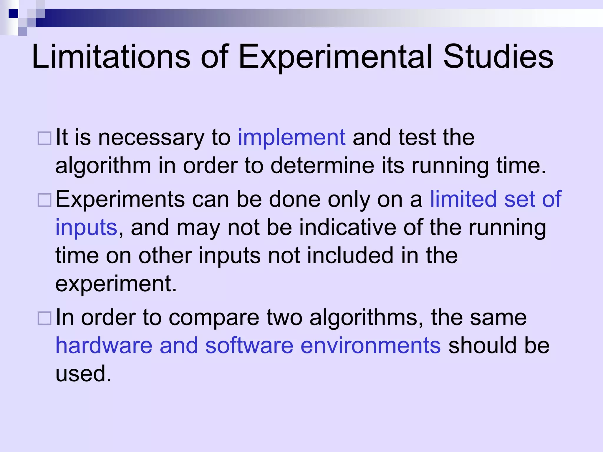 Limitations of Experimental Studies

 Itis necessary to implement and test the
  algorithm in order to determine its running time.
 Experiments can be done only on a limited set of
  inputs, and may not be indicative of the running
  time on other inputs not included in the
  experiment.
 In order to compare two algorithms, the same
  hardware and software environments should be
  used.
 