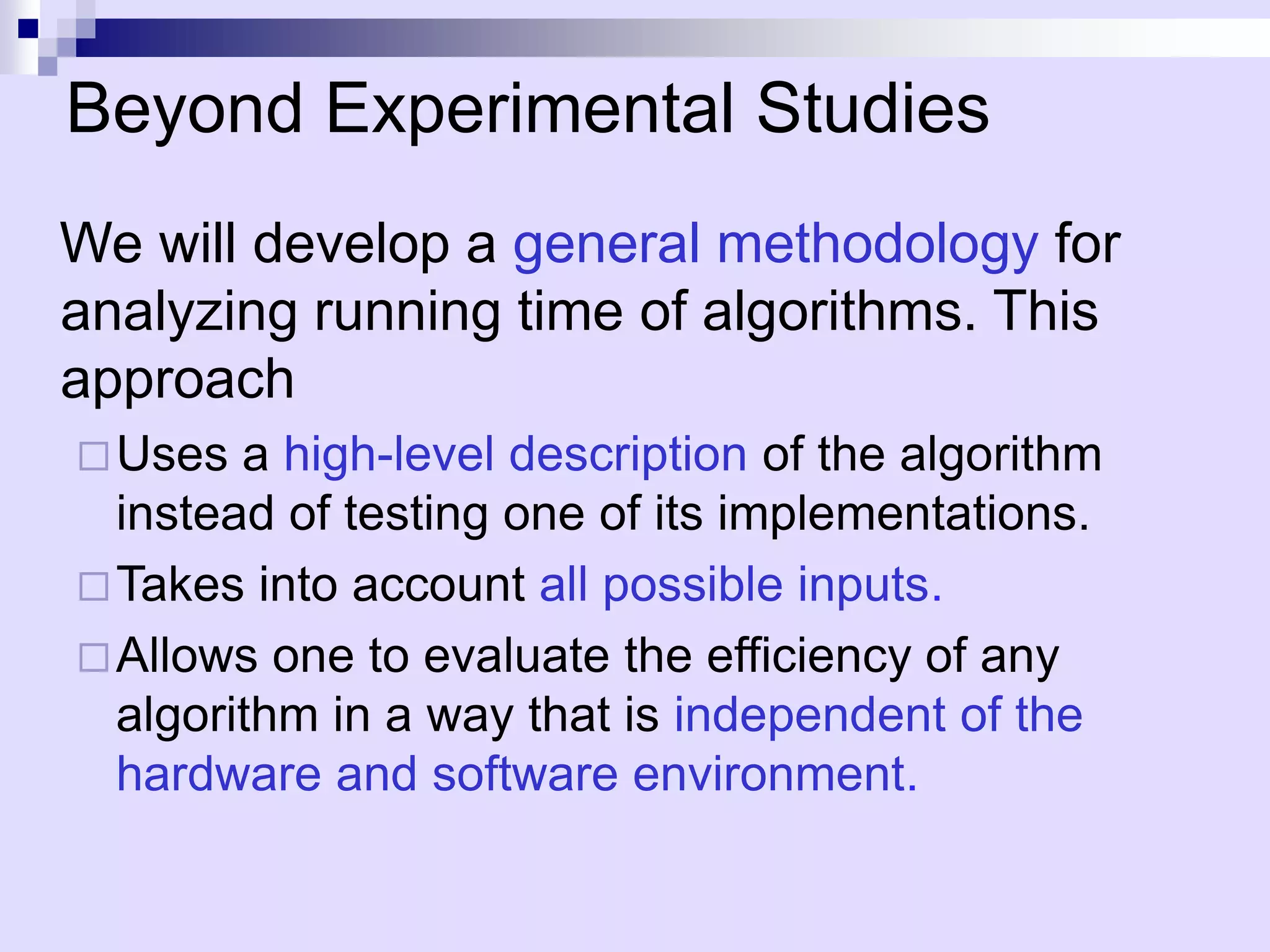 Beyond Experimental Studies
We will develop a general methodology for
analyzing running time of algorithms. This
approach
 Uses  a high-level description of the algorithm
  instead of testing one of its implementations.
 Takes into account all possible inputs.
 Allows one to evaluate the efficiency of any
  algorithm in a way that is independent of the
  hardware and software environment.
 