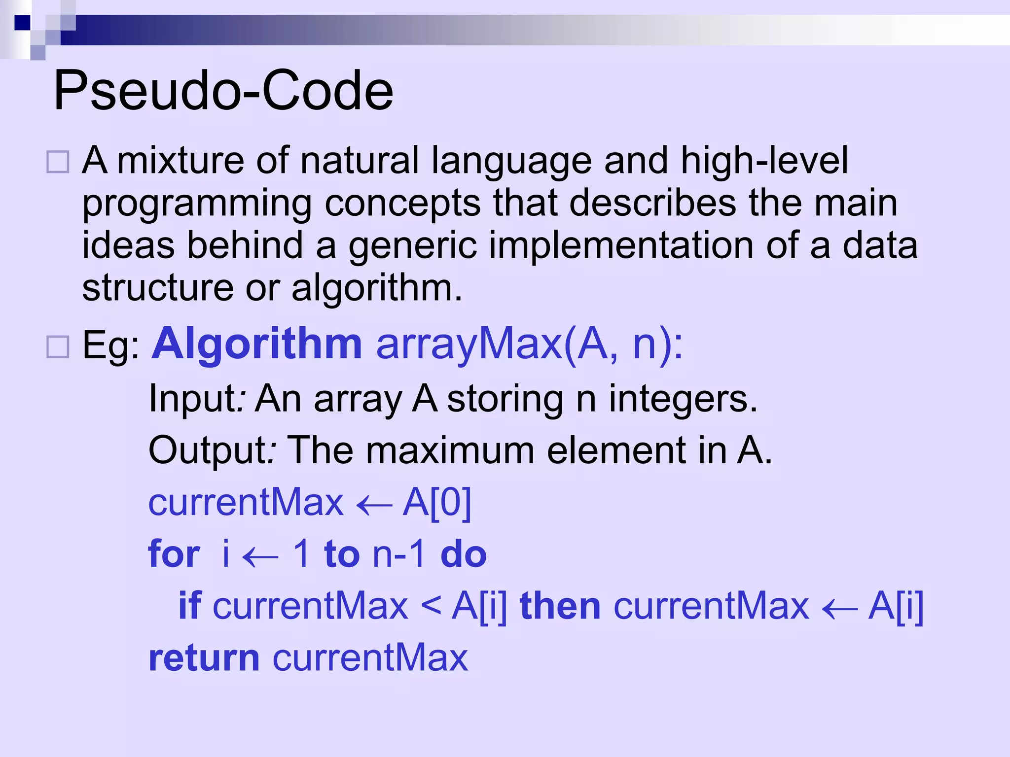 Pseudo-Code
 A mixture of natural language and high-level
  programming concepts that describes the main
  ideas behind a generic implementation of a data
  structure or algorithm.
 Eg: Algorithm arrayMax(A, n):
      Input: An array A storing n integers.
      Output: The maximum element in A.
      currentMax A[0]
      for i     1 to n-1 do
        if currentMax < A[i] then currentMax A[i]
      return currentMax
 