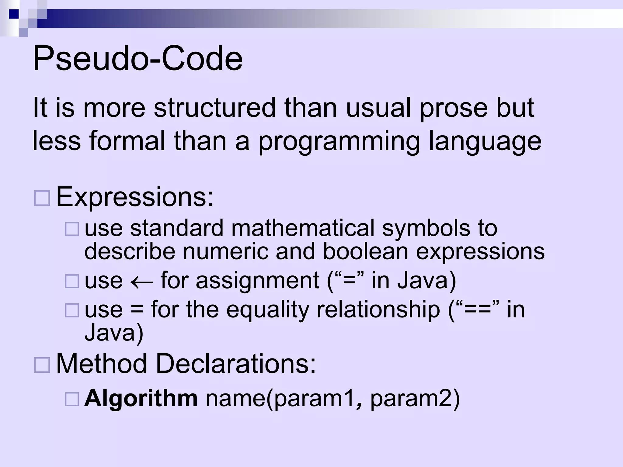 Pseudo-Code
It is more structured than usual prose but
less formal than a programming language

 Expressions:
   use standard mathematical symbols to
    describe numeric and boolean expressions
   use    for assignment (“=” in Java)
   use = for the equality relationship (“==” in
    Java)
 Method   Declarations:
   Algorithm   name(param1, param2)
 