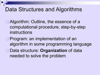 Data Structures and Algorithms

 Algorithm: Outline, the essence of a
  computational procedure, step-by-step
  instructions
 Program: an implementation of an
  algorithm in some programming language
 Data structure: Organization of data
  needed to solve the problem
 
