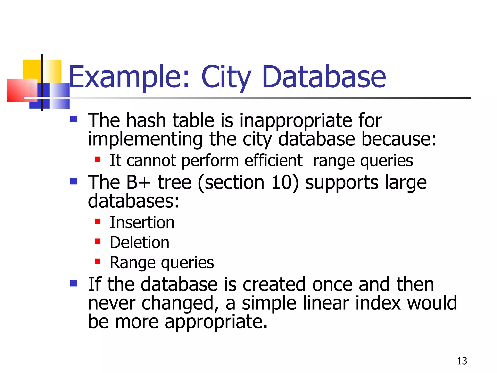 Example: City Database The hash table is inappropriate for implementing the city database because: It cannot perform efficient  range queries The B+ tree (section 10) supports large databases: Insertion Deletion Range queries If the database is created once and then never changed, a simple linear index would be more appropriate. 