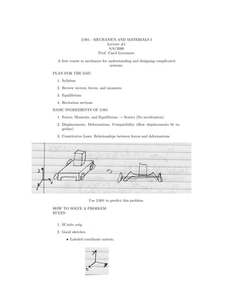 2.001 - MECHANICS AND MATERIALS I
                                  Lecture #1
                                   9/6/2006
                            Prof. Carol Livermore

  A ﬁrst course in mechanics for understanding and designing complicated
                                  systems.

PLAN FOR THE DAY:
  1. Syllabus
  2. Review vectors, forces, and moments
  3. Equilibrium
  4. Recitation sections
BASIC INGREDIENTS OF 2.001
  1. Forces, Moments, and Equilibrium → Statics (No acceleration)
  2. Displacements, Deformations, Compatibility (How displacements ﬁt to-
     gether)
  3. Constitutive Laws: Relationships between forces and deformations




                      Use 2.001 to predict this problem.

HOW TO SOLVE A PROBLEM
RULES:


  1. SI inits only.
  2. Good sketches.
        • Labeled coordinate system.
 