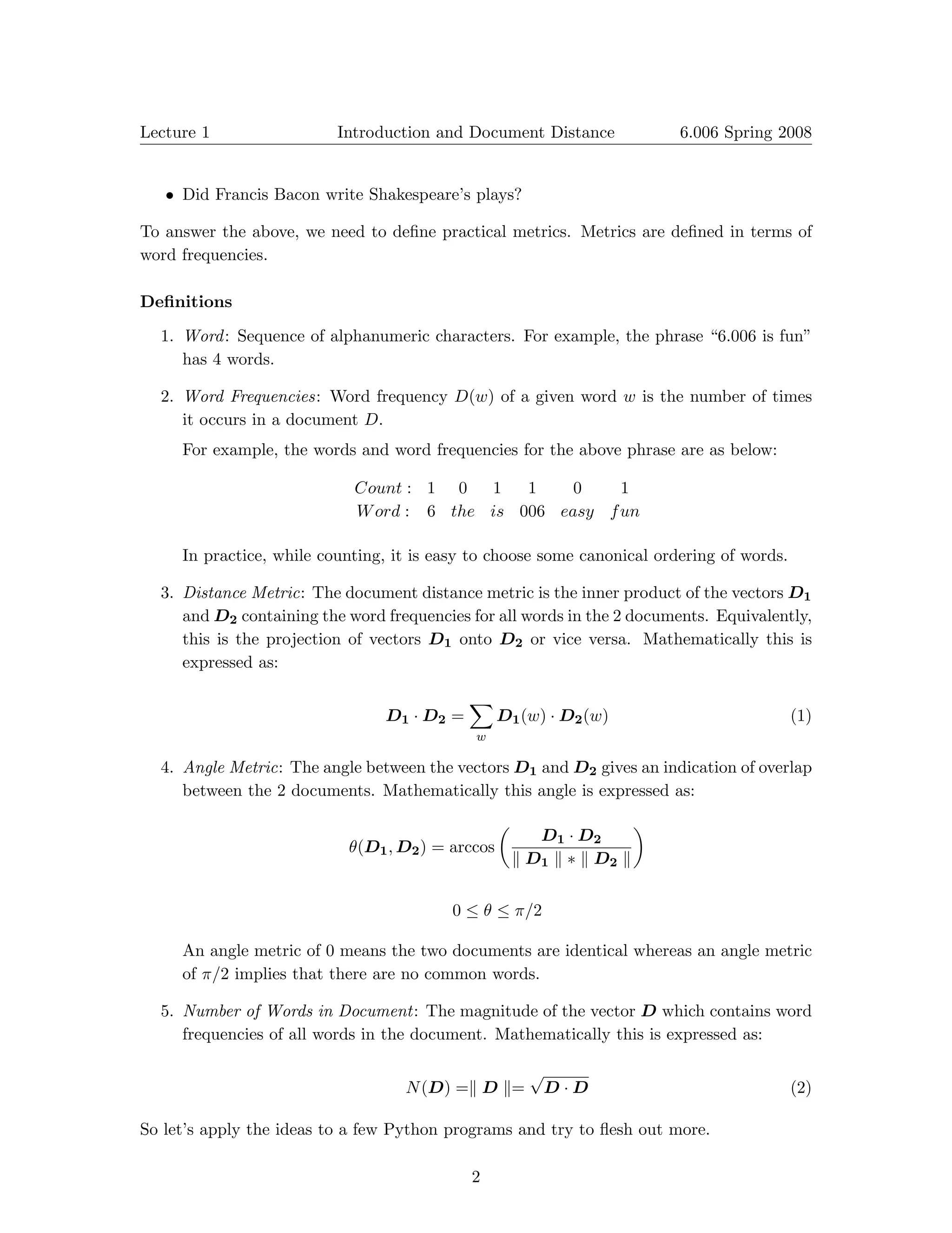 Lecture 1	                Introduction and Document Distance                 6.006 Spring 2008



   •	 Did Francis Bacon write Shakespeare’s plays?

To answer the above, we need to deﬁne practical metrics. Metrics are deﬁned in terms of
word frequencies.

Deﬁnitions

  1.	 Word : Sequence of alphanumeric characters. For example, the phrase “6.006 is fun”
      has 4 words.

  2.	 Word Frequencies: Word frequency D(w) of a given word w is the number of times
      it occurs in a document D.
     For example, the words and word frequencies for the above phrase are as below:

                            Count : 1 0   1   1    0    1
                            W ord : 6 the is 006 easy f un

     In practice, while counting, it is easy to choose some canonical ordering of words.

  3.	 Distance Metric: The document distance metric is the inner product of the vectors D1
      and D2 containing the word frequencies for all words in the 2 documents. Equivalently,
      this is the projection of vectors D1 onto D2 or vice versa. Mathematically this is
      expressed as:

                                             �
                                 D1 · D2 =         D1 (w) · D2 (w)	                        (1)
                                             w

  4.	 Angle Metric: The angle between the vectors D1 and D2 gives an indication of overlap
      between the 2 documents. Mathematically this angle is expressed as:
                                                   �                     �
                                                          D1 · D2
                            θ(D1 , D2 ) = arccos
                                                       � D1 � ∗ � D2 �


                                          0 ≤ θ ≤ π/2

     An angle metric of 0 means the two documents are identical whereas an angle metric
     of π/2 implies that there are no common words.

  5.	 Number of Words in Document: The magnitude of the vector D which contains word
      frequencies of all words in the document. Mathematically this is expressed as:

                                                         √
                                   N (D) =� D �=             D · D	                        (2)

So let’s apply the ideas to a few Python programs and try to ﬂesh out more.

                                             2
 