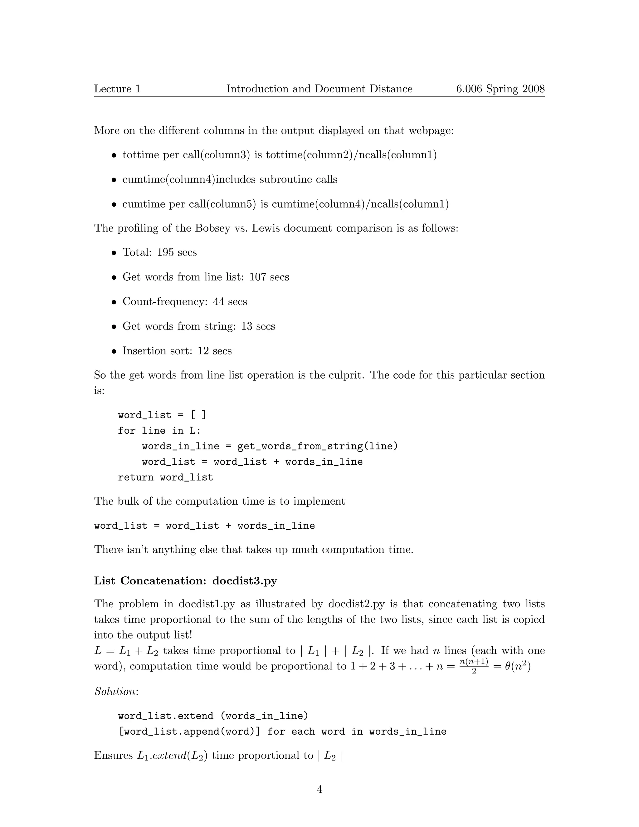 Lecture 1	                 Introduction and Document Distance              6.006 Spring 2008



More on the diﬀerent columns in the output displayed on that webpage:

   •	 tottime per call(column3) is tottime(column2)/ncalls(column1)

   •	 cumtime(column4)includes subroutine calls

   •	 cumtime per call(column5) is cumtime(column4)/ncalls(column1)

The proﬁling of the Bobsey vs. Lewis document comparison is as follows:

   • Total: 195 secs

   • Get words from line list: 107 secs

   •	 Count-frequency: 44 secs

   •	 Get words from string: 13 secs


   • Insertion sort: 12 secs


So the get words from line list operation is the culprit. The code for this particular section
is:

    word_list = [ ]
    for line in L:

        words_in_line = get_words_from_string(line)

        word_list = word_list + words_in_line

    return word_list

The bulk of the computation time is to implement

word_list = word_list + words_in_line

There isn’t anything else that takes up much computation time.

List Concatenation: docdist3.py

The problem in docdist1.py as illustrated by docdist2.py is that concatenating two lists
takes time proportional to the sum of the lengths of the two lists, since each list is copied
into the output list!
L = L1 + L2 takes time proportional to | L1 | + | L2 |	 If we had n lines (each with one
                                                       .
word), computation time would be proportional to 1 + 2 + 3 + . . . + n = n(n+1) = θ(n2 )
                                                                             2

Solution:

    word_list.extend (words_in_line)

    [word_list.append(word)] for each word in words_in_line


Ensures L1 .extend(L2 ) time proportional to | L2 |

                                              4
 