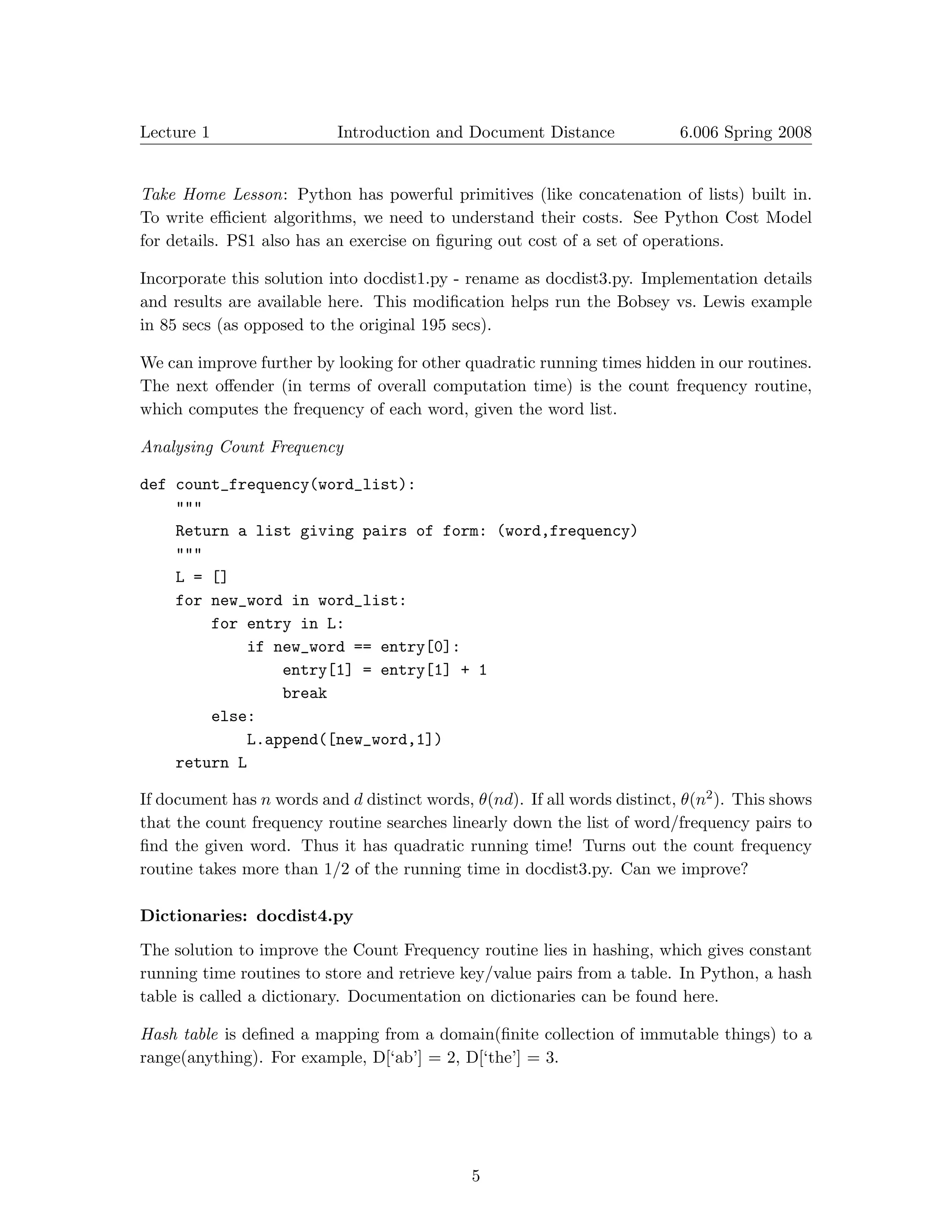 Lecture 1                  Introduction and Document Distance              6.006 Spring 2008



Take Home Lesson: Python has powerful primitives (like concatenation of lists) built in.
To write eﬃcient algorithms, we need to understand their costs. See Python Cost Model
for details. PS1 also has an exercise on ﬁguring out cost of a set of operations.

Incorporate this solution into docdist1.py - rename as docdist3.py. Implementation details
and results are available here. This modiﬁcation helps run the Bobsey vs. Lewis example
in 85 secs (as opposed to the original 195 secs).

We can improve further by looking for other quadratic running times hidden in our routines.
The next oﬀender (in terms of overall computation time) is the count frequency routine,
which computes the frequency of each word, given the word list.

Analysing Count Frequency

def count_frequency(word_list):
    """
    Return a list giving pairs of form: (word,frequency)
    """
    L = []
    for new_word in word_list:
        for entry in L:
            if new_word == entry[0]:
                entry[1] = entry[1] + 1
                break
        else:
            L.append([new_word,1])
    return L

If document has n words and d distinct words, θ(nd). If all words distinct, θ(n2 ). This shows
that the count frequency routine searches linearly down the list of word/frequency pairs to
ﬁnd the given word. Thus it has quadratic running time! Turns out the count frequency
routine takes more than 1/2 of the running time in docdist3.py. Can we improve?

Dictionaries: docdist4.py

The solution to improve the Count Frequency routine lies in hashing, which gives constant
running time routines to store and retrieve key/value pairs from a table. In Python, a hash
table is called a dictionary. Documentation on dictionaries can be found here.

Hash table is deﬁned a mapping from a domain(ﬁnite collection of immutable things) to a
range(anything). For example, D[‘ab’] = 2, D[‘the’] = 3.




                                              5
 