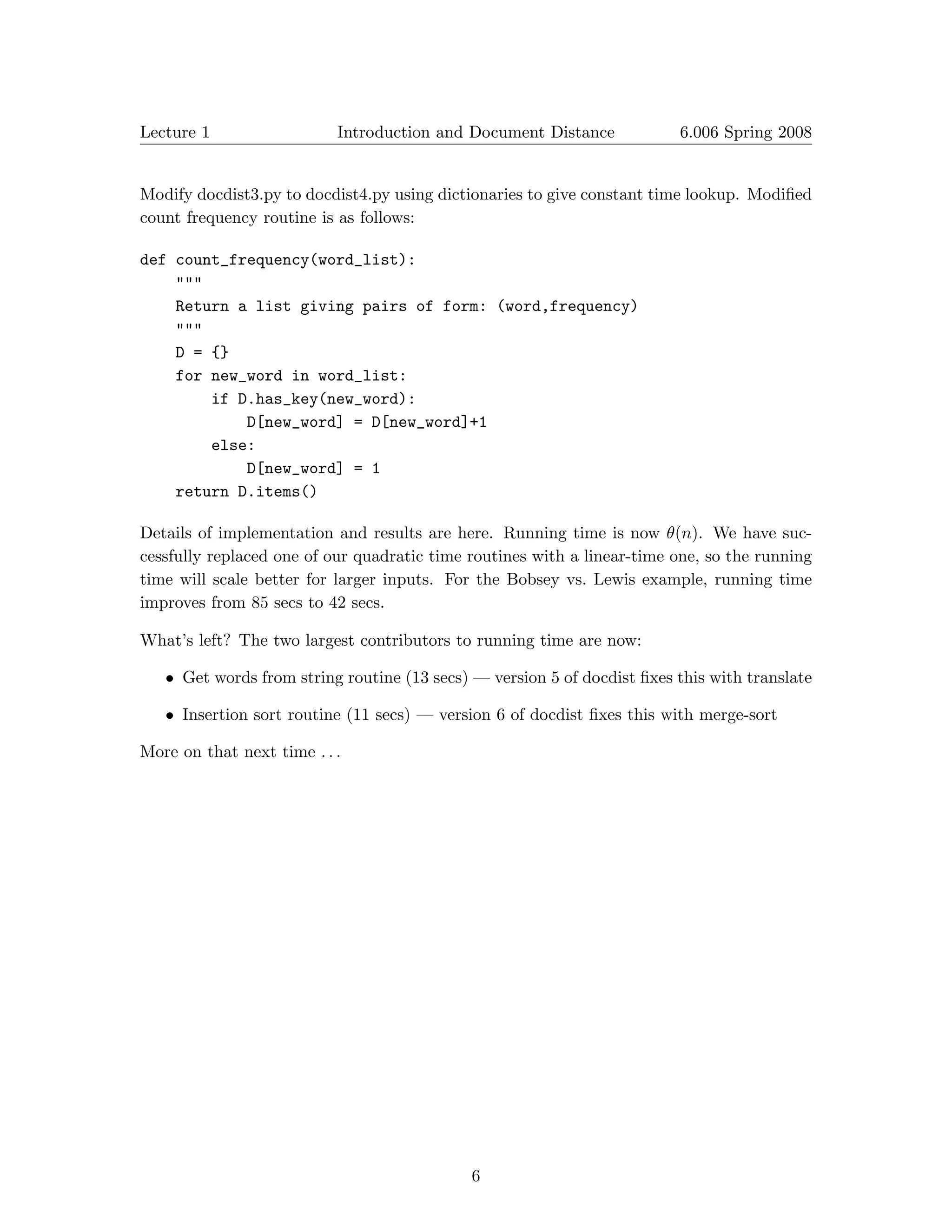 Lecture 1                  Introduction and Document Distance            6.006 Spring 2008



Modify docdist3.py to docdist4.py using dictionaries to give constant time lookup. Modiﬁed
count frequency routine is as follows:

def count_frequency(word_list):
    """
    Return a list giving pairs of form: (word,frequency)
    """
    D = {}
    for new_word in word_list:
        if D.has_key(new_word):

            D[new_word] = D[new_word]+1

        else:

            D[new_word] = 1

    return D.items()


Details of implementation and results are here. Running time is now θ(n). We have suc­
cessfully replaced one of our quadratic time routines with a linear-time one, so the running
time will scale better for larger inputs. For the Bobsey vs. Lewis example, running time
improves from 85 secs to 42 secs.

What’s left? The two largest contributors to running time are now:

   • Get words from string routine (13 secs) — version 5 of docdist ﬁxes this with translate

   • Insertion sort routine (11 secs) — version 6 of docdist ﬁxes this with merge-sort

More on that next time . . .




                                             6

 