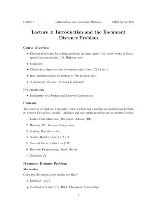 Lecture 1	                Introduction and Document Distance           6.006 Spring 2008



      Lecture 1: Introduction and the Document

                   Distance Problem


Course Overview
   •	 Eﬃcient procedures for solving problems on large inputs (Ex: entire works of Shake­
      speare, human genome, U.S. Highway map)

   •	 Scalability

   •	 Classic data structures and elementary algorithms (CLRS text)


   •	 Real implementations in Python ⇔ Fun problem sets!


   • β version of the class - feedback is welcome!

Pre-requisites
   •	 Familiarity with Python and Discrete Mathematics

Contents
The course is divided into 7 modules - each of which has a motivating problem and problem
set (except for the last module). Modules and motivating problems are as described below:

  1. Linked Data Structures: Document Distance (DD)

  2. Hashing: DD, Genome Comparison

  3. Sorting: Gas Simulation

  4. Search: Rubik’s Cube 2 × 2 × 2

  5. Shortest Paths: Caltech → MIT

  6. Dynamic Programming: Stock Market
              √
  7. Numerics: 2

Document Distance Problem
Motivation

Given two documents, how similar are they?

   •	 Identical - easy?

   •	 Modiﬁed or related (Ex: DNA, Plagiarism, Authorship)

                                             1
 