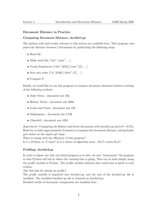 Lecture 1                    Introduction and Document Distance         6.006 Spring 2008



Document Distance in Practice
Computing Document Distance: docdist1.py

The python code and results relevant to this section are available here. This program com­
putes the distance between 2 documents by performing the following steps:

   • Read ﬁle

   • Make word list [“the”,“year”,. . . ]

   • Count frequencies [[“the”,4012],[“year”,55],. . . ]

   • Sort into order [[“a”,3120],[“after”,17],. . . ]

   • Compute θ

Ideally, we would like to run this program to compute document distances between writings
of the following authors:

   • Jules Verne - document size 25k

   • Bobsey Twins - document size 268k

   • Lewis and Clark - document size 1M

   • Shakespeare - document size 5.5M

   • Churchill - document size 10M

Experiment: Comparing the Bobsey and Lewis documents with docdist1.py gives θ = 0.574.

However, it takes approximately 3 minutes to compute this document distance, and probably

gets slower as the inputs get large.

What is wrong with the eﬃciency of this program?

Is it a Python vs. C issue? Is it a choice of algorithm issue - θ(n2 ) versus θ(n)?


Proﬁling: docdist2.py

In order to ﬁgure out why our initial program is so slow, we now “instrument” the program
so that Python will tell us where the running time is going. This can be done simply using
the proﬁle module in Python. The proﬁle module indicates how much time is spent in each
routine.
(See this link for details on proﬁle).
The proﬁle module is imported into docdist1.py and the end of the docdist1.py ﬁle is
modiﬁed. The modiﬁed docdist1.py ﬁle is renamed as docdist2.py
Detailed results of document comparisons are available here .



                                                 3
 