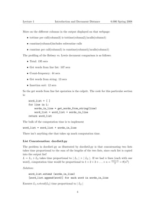 Lecture 1	                 Introduction and Document Distance              6.006 Spring 2008



More on the diﬀerent columns in the output displayed on that webpage:

   •	 tottime per call(column3) is tottime(column2)/ncalls(column1)

   •	 cumtime(column4)includes subroutine calls

   •	 cumtime per call(column5) is cumtime(column4)/ncalls(column1)

The proﬁling of the Bobsey vs. Lewis document comparison is as follows:

   • Total: 195 secs

   • Get words from line list: 107 secs

   •	 Count-frequency: 44 secs

   •	 Get words from string: 13 secs


   • Insertion sort: 12 secs


So the get words from line list operation is the culprit. The code for this particular section
is:

    word_list = [ ]
    for line in L:

        words_in_line = get_words_from_string(line)

        word_list = word_list + words_in_line

    return word_list

The bulk of the computation time is to implement

word_list = word_list + words_in_line

There isn’t anything else that takes up much computation time.

List Concatenation: docdist3.py

The problem in docdist1.py as illustrated by docdist2.py is that concatenating two lists
takes time proportional to the sum of the lengths of the two lists, since each list is copied
into the output list!
L = L1 + L2 takes time proportional to | L1 | + | L2 |	 If we had n lines (each with one
                                                       .
word), computation time would be proportional to 1 + 2 + 3 + . . . + n = n(n+1) = θ(n2 )
                                                                             2

Solution:

    word_list.extend (words_in_line)

    [word_list.append(word)] for each word in words_in_line


Ensures L1 .extend(L2 ) time proportional to | L2 |

                                              4
 