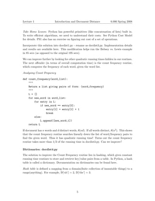 Lecture 1                  Introduction and Document Distance              6.006 Spring 2008



Take Home Lesson: Python has powerful primitives (like concatenation of lists) built in.
To write eﬃcient algorithms, we need to understand their costs. See Python Cost Model
for details. PS1 also has an exercise on ﬁguring out cost of a set of operations.

Incorporate this solution into docdist1.py - rename as docdist3.py. Implementation details
and results are available here. This modiﬁcation helps run the Bobsey vs. Lewis example
in 85 secs (as opposed to the original 195 secs).

We can improve further by looking for other quadratic running times hidden in our routines.
The next oﬀender (in terms of overall computation time) is the count frequency routine,
which computes the frequency of each word, given the word list.

Analysing Count Frequency

def count_frequency(word_list):
    """
    Return a list giving pairs of form: (word,frequency)
    """
    L = []
    for new_word in word_list:
        for entry in L:
            if new_word == entry[0]:
                entry[1] = entry[1] + 1
                break
        else:
            L.append([new_word,1])
    return L

If document has n words and d distinct words, θ(nd). If all words distinct, θ(n2 ). This shows
that the count frequency routine searches linearly down the list of word/frequency pairs to
ﬁnd the given word. Thus it has quadratic running time! Turns out the count frequency
routine takes more than 1/2 of the running time in docdist3.py. Can we improve?

Dictionaries: docdist4.py

The solution to improve the Count Frequency routine lies in hashing, which gives constant
running time routines to store and retrieve key/value pairs from a table. In Python, a hash
table is called a dictionary. Documentation on dictionaries can be found here.

Hash table is deﬁned a mapping from a domain(ﬁnite collection of immutable things) to a
range(anything). For example, D[‘ab’] = 2, D[‘the’] = 3.




                                              5
 