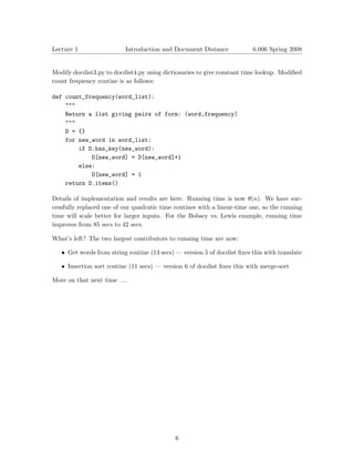Lecture 1                  Introduction and Document Distance            6.006 Spring 2008



Modify docdist3.py to docdist4.py using dictionaries to give constant time lookup. Modiﬁed
count frequency routine is as follows:

def count_frequency(word_list):
    """
    Return a list giving pairs of form: (word,frequency)
    """
    D = {}
    for new_word in word_list:
        if D.has_key(new_word):

            D[new_word] = D[new_word]+1

        else:

            D[new_word] = 1

    return D.items()


Details of implementation and results are here. Running time is now θ(n). We have suc­
cessfully replaced one of our quadratic time routines with a linear-time one, so the running
time will scale better for larger inputs. For the Bobsey vs. Lewis example, running time
improves from 85 secs to 42 secs.

What’s left? The two largest contributors to running time are now:

   • Get words from string routine (13 secs) — version 5 of docdist ﬁxes this with translate

   • Insertion sort routine (11 secs) — version 6 of docdist ﬁxes this with merge-sort

More on that next time . . .




                                             6

 