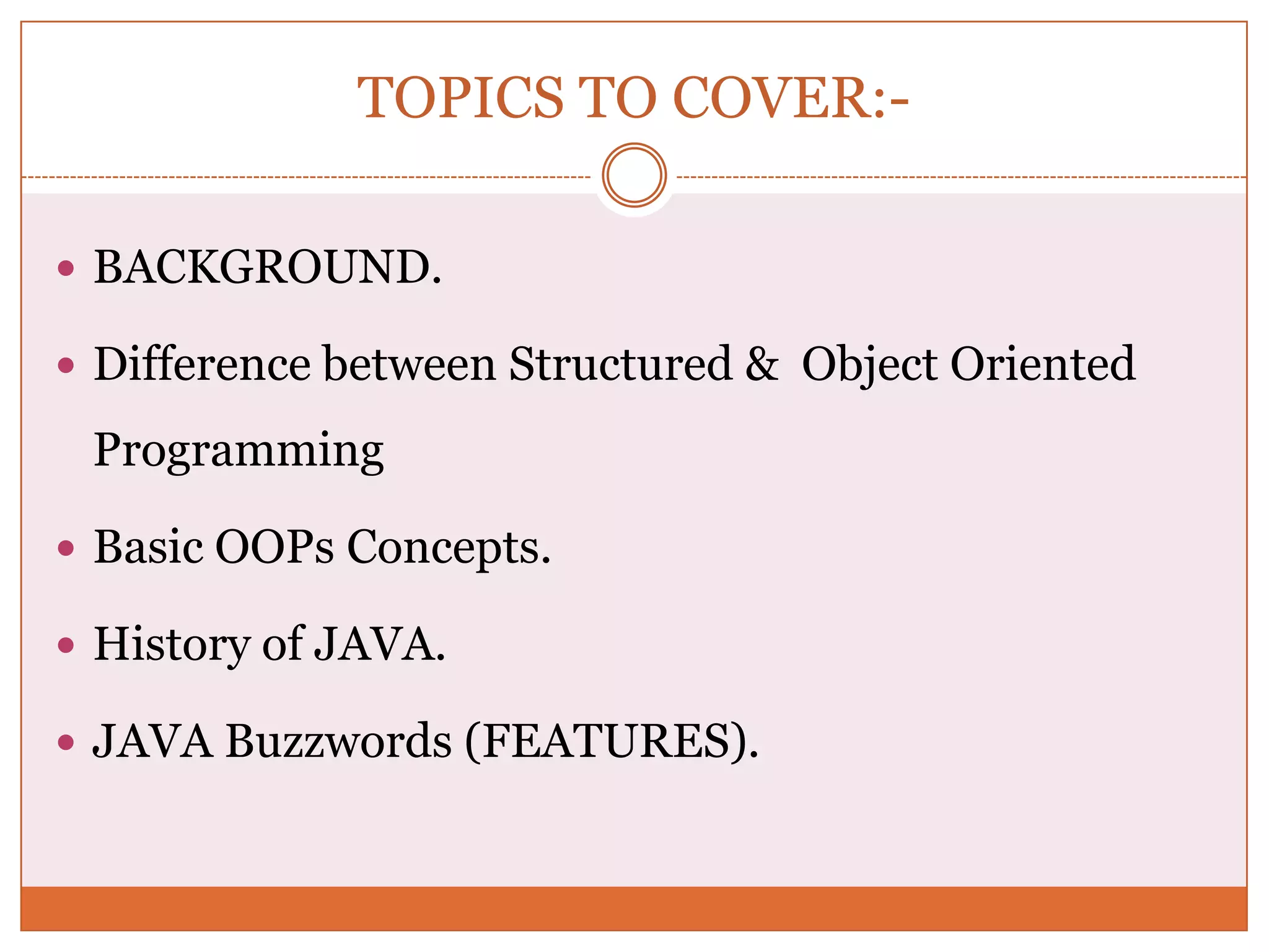 TOPICS TO COVER:-  BACKGROUND.  Difference between Structured & Object Oriented Programming  Basic OOPs Concepts.  History of JAVA.  JAVA Buzzwords (FEATURES). 