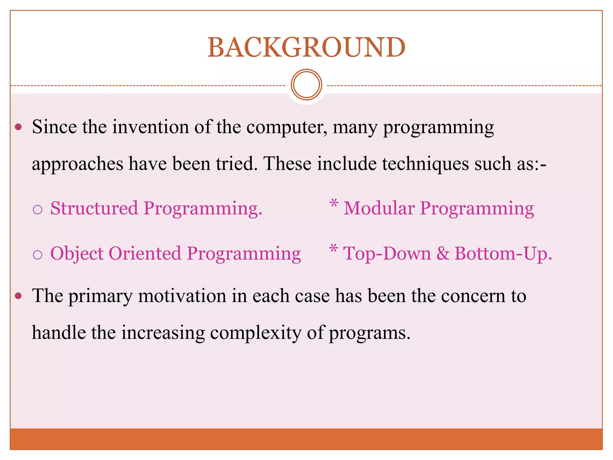 BACKGROUND  Since the invention of the computer, many programming approaches have been tried. These include techniques such as:-  Structured Programming. * Modular Programming  Object Oriented Programming * Top-Down & Bottom-Up.  The primary motivation in each case has been the concern to handle the increasing complexity of programs. 