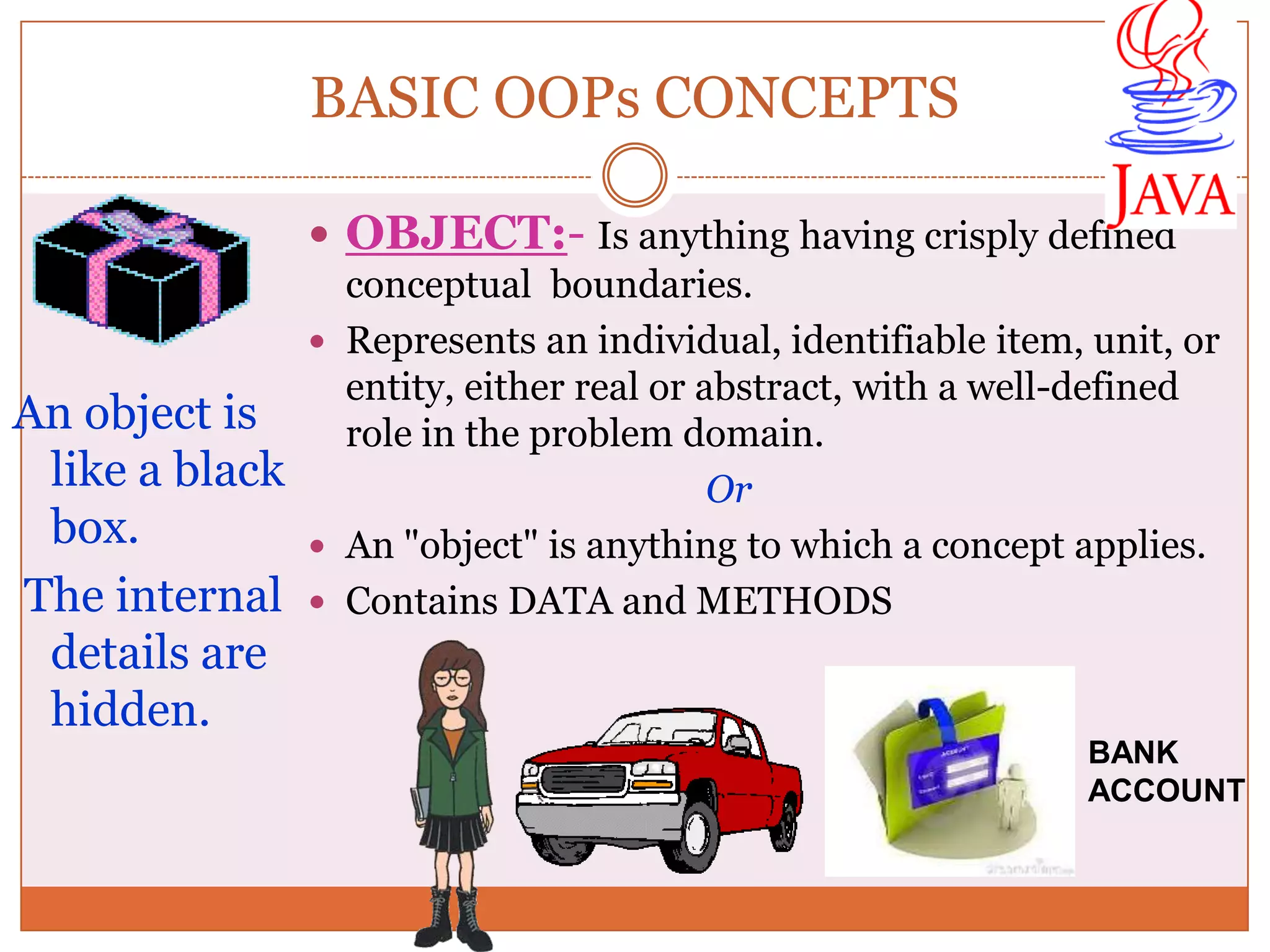 BASIC OOPs CONCEPTS  OBJECT:- Is anything having crisply defined conceptual boundaries.  Represents an individual, identifiable item, unit, or entity, either real or abstract, with a well-defined An object is role in the problem domain. like a black Or box.  An "object" is anything to which a concept applies. The internal  Contains DATA and METHODS details are hidden. BANK ACCOUNT 