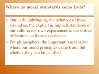 Where do moral standards come from?


o Our early upbringing, the behavior of those
  around us, the explicit & implicit standards of
  our culture, our own experiences & our critical
  reflections on those experiences.
o For philosophers, the important issues is not
  where our moral principles came from, but
  whether they can be justified.



                                                    1-10
 