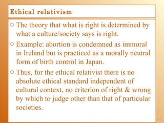 Ethical relativism
o The theory that what is right is determined by
  what a culture/society says is right.
o Example: abortion is condemned as immoral
  in Ireland but is practiced as a morally neutral
  form of birth control in Japan.
o Thus, for the ethical relativist there is no
  absolute ethical standard independent of
  cultural context, no criterion of right & wrong
  by which to judge other than that of particular
  societies.
                                                     1-12
 