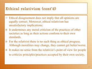 Ethical relativism (cont’d)

o Ethical disagreement does not imply that all opinions are
  equally correct. Moreover, ethical relativism has
  unsatisfactory implications:
o It undermines any moral criticism of the practices of other
  societies as long as their actions conform to their own
  standards.
o For the relativist there is no such thing as ethical progress.
  Although moralities may change, they cannot get better/worse.
o It makes no sense from the relativist’s point of view for people
  to criticize principles/practices accepted by their own society.


                                                                     1-13
 