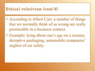 Ethical relativism (cont’d)

o According to Albert Carr, a number of things
  that we normally think of as wrong are really
  permissible in a business context.
o Example: lying about one’s age on a resume,
  deceptive packaging, automobile companies’
  neglect of car safety.




                                                  1-14
 