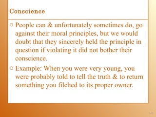 Conscience

o People can & unfortunately sometimes do, go
  against their moral principles, but we would
  doubt that they sincerely held the principle in
  question if violating it did not bother their
  conscience.
o Example: When you were very young, you
  were probably told to tell the truth & to return
  something you filched to its proper owner.


                                                     1-15
 