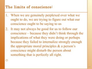 The limits of conscience:

1. When we are genuinely perplexed over what we
   ought to do, we are trying to figure out what our
   conscience ought to be saying to us
2. It may not always be good for us to follow our
   conscience – because they didn’t think through the
   implications of what they were doing or perhaps
   because they failed to internalize strongly enough
   the appropriate moral principles & a person’s
   conscience might disturb the person about
   something that is perfectly all right.
o
                                                        1-16
 
