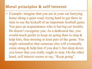 Moral principles & self-interest
o Example: imagine that you are in your car hurrying
  home along a quiet road, trying hard to get there in
  time to see the kickoff of an important football game.
  You pass an acquaintance who is having car trouble.
  He doesn’t recognize you. As a dedicated fan, you
  would much prefer to keep on going than to stop &
  help him, thus missing at least part of the game. You
  might rationalize that someone else will eventually
  come along & help him if you don’t, but deep down
  you know that you really ought to stop. On the other
  hand, self interest seems to say, “Keep going”.

                                                           1-17
 