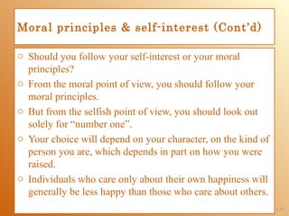 Moral principles & self-interest (Cont’d)

o Should you follow your self-interest or your moral
  principles?
o From the moral point of view, you should follow your
  moral principles.
o But from the selfish point of view, you should look out
  solely for “number one”.
o Your choice will depend on your character, on the kind of
  person you are, which depends in part on how you were
  raised.
o Individuals who care only about their own happiness will
  generally be less happy than those who care about others.
                                                              1-18
 