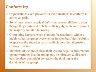 Conformity
o Organizations exert pressure on their members to conform to
  norms & goals.
o Sometimes, some people didn’t want to seem different, even
  though they continued to believe their judgments were correct,
  the majority couldn’t be wrong.
o Groupthink happens when pressure for unanimity within a
  highly cohesive group overwhelms its members’ desire/ability
  to appraise the situation realistically & consider alternative
  courses of action.
o Members of the group close their eyes to negative information,
  ignore warnings that the group may be mistaken & discount
  outside ideas that might contradict the thinking or the
  decisions of the group.

                                                                   1-20
 