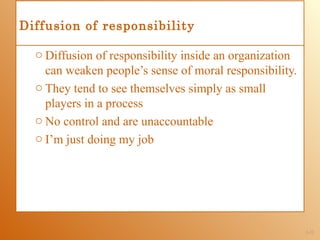 Diffusion of responsibility

  o Diffusion of responsibility inside an organization
    can weaken people’s sense of moral responsibility.
  o They tend to see themselves simply as small
    players in a process
  o No control and are unaccountable
  o I’m just doing my job




                                                         1-21
 