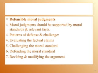 o Defensible moral judgments
o Moral judgments should be supported by moral
   standards & relevant facts.
o Patterns of defense & challenge:
4. Evaluating the factual claims
5. Challenging the moral standard
6. Defending the moral standard
7. Revising & modifying the argument


                                                 1-22
 