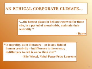 AN ETHICAL CORPORATE CLIMATE…


           “…the hottest places in hell are reserved for those
           who, in a period of moral crisis, maintain their
           neutrality.”
                                                        - Dante


“In morality, as in literature – or in any field of
 human creativity – indifference is the enemy;
 indifference to evil is worse than evil.”
              - Elie Wiesel, Nobel Peace Prize Laureate


                                                                  1-26
 
