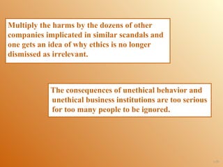 Multiply the harms by the dozens of other
companies implicated in similar scandals and
one gets an idea of why ethics is no longer
dismissed as irrelevant.



            The consequences of unethical behavior and
            unethical business institutions are too serious
            for too many people to be ignored.




                                                              1-29
 