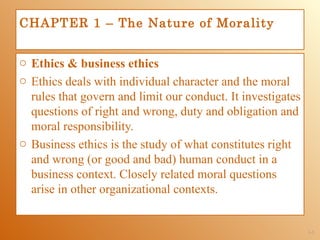 CHAPTER 1 – The Nature of Morality


o Ethics & business ethics
o Ethics deals with individual character and the moral
  rules that govern and limit our conduct. It investigates
  questions of right and wrong, duty and obligation and
  moral responsibility.
o Business ethics is the study of what constitutes right
  and wrong (or good and bad) human conduct in a
  business context. Closely related moral questions
  arise in other organizational contexts.


                                                             1-3
 