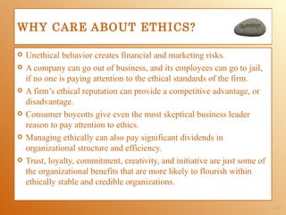 WHY CARE ABOUT ETHICS?

   Unethical behavior creates financial and marketing risks.
   A company can go out of business, and its employees can go to jail,
    if no one is paying attention to the ethical standards of the firm.
   A firm’s ethical reputation can provide a competitive advantage, or
    disadvantage.
   Consumer boycotts give even the most skeptical business leader
    reason to pay attention to ethics.
   Managing ethically can also pay significant dividends in
    organizational structure and efficiency.
   Trust, loyalty, commitment, creativity, and initiative are just some of
    the organizational benefits that are more likely to flourish within
    ethically stable and credible organizations.

                                                                              1-31
 