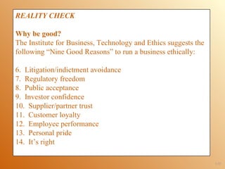 REALITY CHECK

Why be good?
The Institute for Business, Technology and Ethics suggests the
following “Nine Good Reasons” to run a business ethically:

6. Litigation/indictment avoidance
7. Regulatory freedom
8. Public acceptance
9. Investor confidence
10. Supplier/partner trust
11. Customer loyalty
12. Employee performance
13. Personal pride
14. It’s right

                                                                 1-32
 