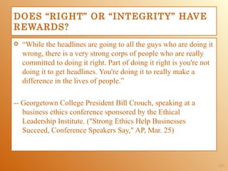DOES “RIGHT” OR “INTEGRITY” HAVE
REWARDS?
   “While the headlines are going to all the guys who are doing it
    wrong, there is a very strong corps of people who are really
    committed to doing it right. Part of doing it right is you're not
    doing it to get headlines. You're doing it to really make a
    difference in the lives of people.”

-- Georgetown College President Bill Crouch, speaking at a
   business ethics conference sponsored by the Ethical
   Leadership Institute. ("Strong Ethics Help Businesses
   Succeed, Conference Speakers Say," AP, Mar. 25)



                                                                        1-33
 