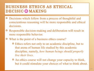 BUSINESS ETHICS AS ETHICAL
DECISION-MAKING
   Decisions which follow from a process of thoughtful and
    conscientious reasoning will be more responsible and ethical
    decisions.
   Responsible decision-making and deliberation will result in
    more responsible behavior.
   What is the point of a business ethics course?
       Ethics refers not only to an academic discipline, but to
         that arena of human life studied by this academic
         discipline, namely, how human beings should properly
         live their lives.
       An ethics course will not change your capacity to think,
         but it could stimulate your choices of what to think about.
                                                                       1-34
 