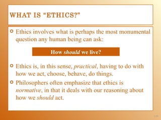 WHAT IS “ETHICS?”

   Ethics involves what is perhaps the most monumental
    question any human being can ask:

                  How should we live?

   Ethics is, in this sense, practical, having to do with
    how we act, choose, behave, do things.
   Philosophers often emphasize that ethics is
    normative, in that it deals with our reasoning about
    how we should act.

                                                             1-39
 