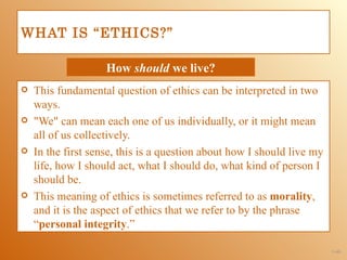 WHAT IS “ETHICS?”

                    How should we live?
   This fundamental question of ethics can be interpreted in two
    ways.
   "We" can mean each one of us individually, or it might mean
    all of us collectively.
   In the first sense, this is a question about how I should live my
    life, how I should act, what I should do, what kind of person I
    should be.
   This meaning of ethics is sometimes referred to as morality,
    and it is the aspect of ethics that we refer to by the phrase
    “personal integrity.”

                                                                        1-40
 