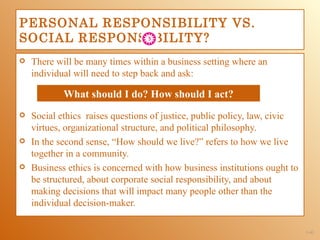PERSONAL RESPONSIBILITY VS.
SOCIAL RESPONSIBILITY?
   There will be many times within a business setting where an
    individual will need to step back and ask:

            What should I do? How should I act?
   Social ethics raises questions of justice, public policy, law, civic
    virtues, organizational structure, and political philosophy.
   In the second sense, “How should we live?” refers to how we live
    together in a community.
   Business ethics is concerned with how business institutions ought to
    be structured, about corporate social responsibility, and about
    making decisions that will impact many people other than the
    individual decision-maker.

                                                                           1-41
 