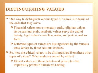 DISTINGUISHING VALUES

   One way to distinguish various types of values is in terms of
    the ends that they serve.
      Financial values serve monetary ends, religious values
       serve spiritual ends, aesthetic values serve the end of
       beauty, legal values serve law, order, and justice, and so
       forth.
      Different types of values are distinguished by the various
       ends served by those acts and choices.
   So, how are ethical values to be distinguished from these other
    types of values? What ends are served by ethics?
      Ethical values are those beliefs and principles that
       impartially promote human well-being.
                                                                      1-44
 