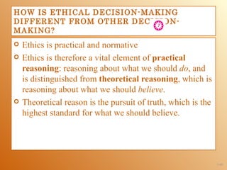 HOW IS ETHICAL DECISION-MAKING
DIFFERENT FROM OTHER DECISION-
MAKING?
   Ethics is practical and normative
   Ethics is therefore a vital element of practical
    reasoning: reasoning about what we should do, and
    is distinguished from theoretical reasoning, which is
    reasoning about what we should believe.
   Theoretical reason is the pursuit of truth, which is the
    highest standard for what we should believe.




                                                               1-49
 