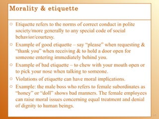 Morality & etiquette

o Etiquette refers to the norms of correct conduct in polite
  society/more generally to any special code of social
  behavior/courtesy.
o Example of good etiquette – say “please” when requesting &
  “thank you” when receiving & to hold a door open for
  someone entering immediately behind you.
o Example of bad etiquette – to chew with your mouth open or
  to pick your nose when talking to someone.
o Violations of etiquette can have moral implications.
o Example: the male boss who refers to female subordinates as
  “honey” or “doll” shows bad manners. The female employees
  can raise moral issues concerning equal treatment and denial
  of dignity to human beings.
                                                                 1-5
 