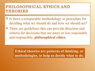 PHILOSOPHICAL ETHICS AND
THEORIES
   Is there a comparable methodology or procedure for
    deciding what we should do and how we should act?
   There are guidelines that can provide direction and
    criteria for decisions that are more or less reasonable
    and responsible: philosophical ethics.


       Ethical theories are patterns of thinking, or
       methodologies, to help us decide what to do.


                                                              1-50
 