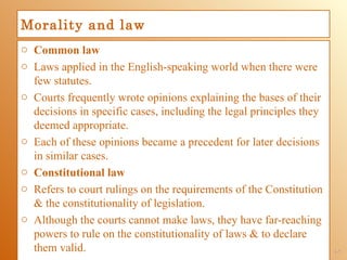 Morality and law
o Common law
o Laws applied in the English-speaking world when there were
  few statutes.
o Courts frequently wrote opinions explaining the bases of their
  decisions in specific cases, including the legal principles they
  deemed appropriate.
o Each of these opinions became a precedent for later decisions
  in similar cases.
o Constitutional law
o Refers to court rulings on the requirements of the Constitution
  & the constitutionality of legislation.
o Although the courts cannot make laws, they have far-reaching
  powers to rule on the constitutionality of laws & to declare
  them valid.                                                        1-7
 
