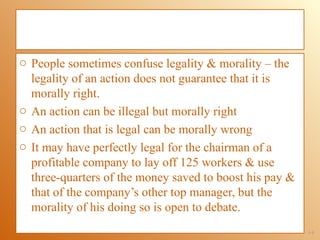 o People sometimes confuse legality & morality – the
  legality of an action does not guarantee that it is
  morally right.
o An action can be illegal but morally right
o An action that is legal can be morally wrong
o It may have perfectly legal for the chairman of a
  profitable company to lay off 125 workers & use
  three-quarters of the money saved to boost his pay &
  that of the company’s other top manager, but the
  morality of his doing so is open to debate.
                                                         1-8
 