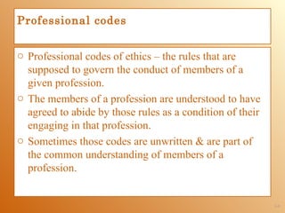 Professional codes


o Professional codes of ethics – the rules that are
  supposed to govern the conduct of members of a
  given profession.
o The members of a profession are understood to have
  agreed to abide by those rules as a condition of their
  engaging in that profession.
o Sometimes those codes are unwritten & are part of
  the common understanding of members of a
  profession.


                                                           1-9
 