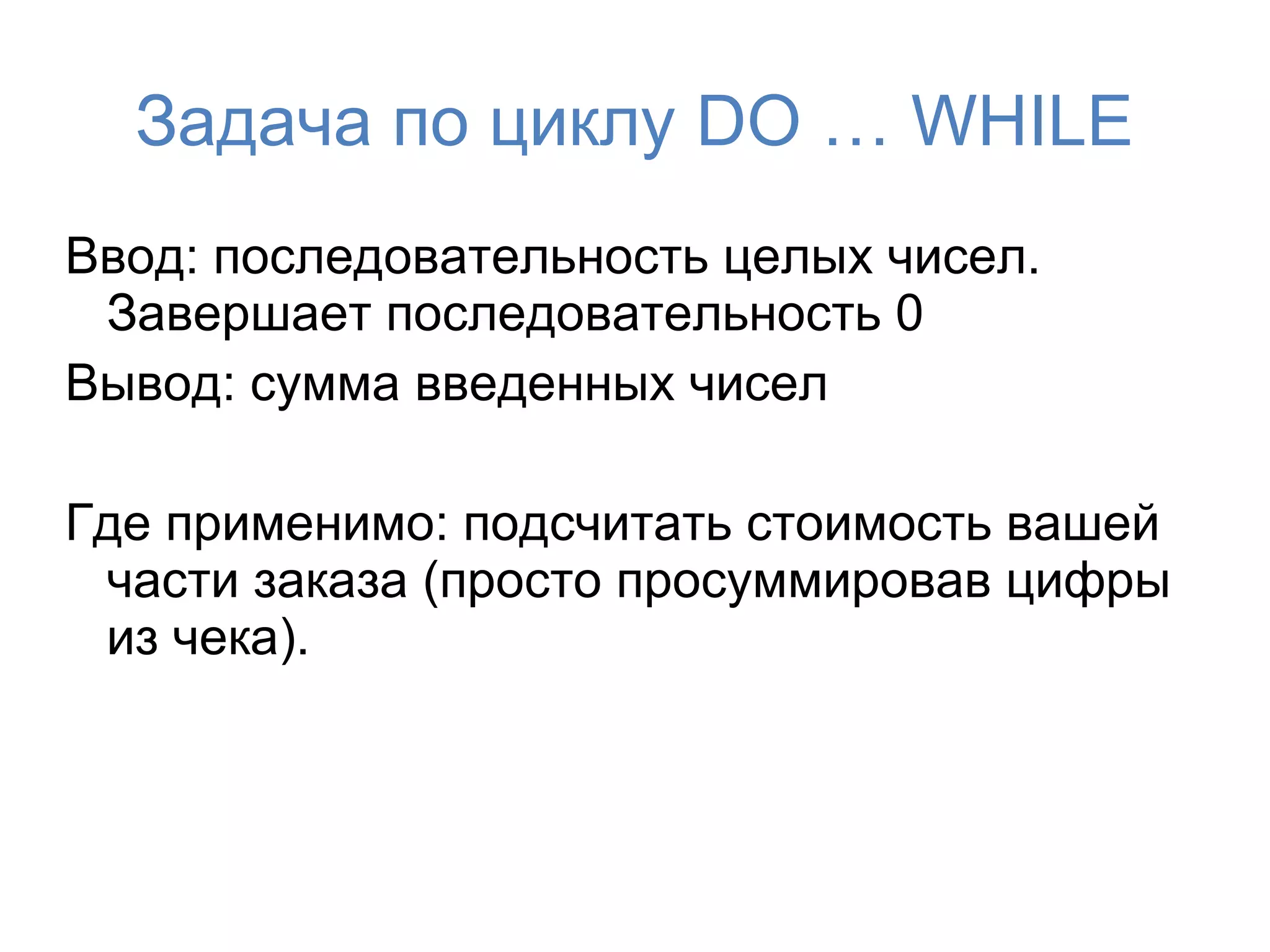 Задача по циклу DO … WHILE
Ввод: последовательность целых чисел.
 Завершает последовательность 0
Вывод: сумма введенных чисел

Где применимо: подсчитать стоимость вашей
 части заказа (просто просуммировав цифры
 из чека).
 
