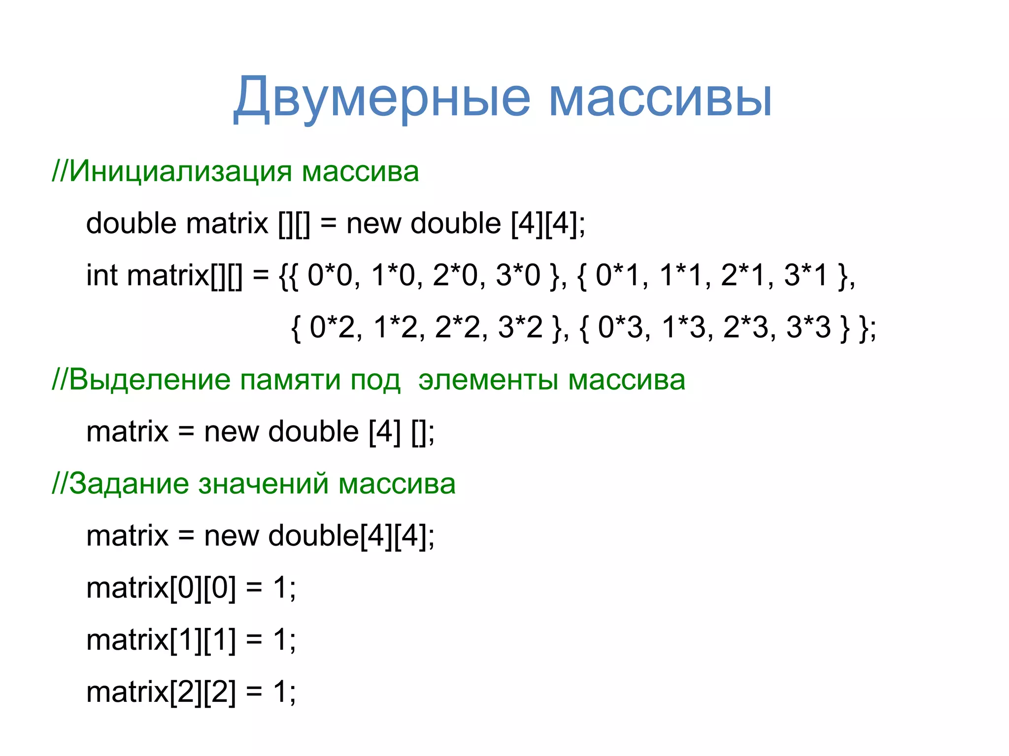 Двумерные массивы
//Инициализация массива
  double matrix [][] = new double [4][4];
  int matrix[][] = {{ 0*0, 1*0, 2*0, 3*0 }, { 0*1, 1*1, 2*1, 3*1 },
                   { 0*2, 1*2, 2*2, 3*2 }, { 0*3, 1*3, 2*3, 3*3 } };
//Выделение памяти под элементы массива
  matrix = new double [4] [];
//Задание значений массива
  matrix = new double[4][4];
  matrix[0][0] = 1;
  matrix[1][1] = 1;
  matrix[2][2] = 1;
 